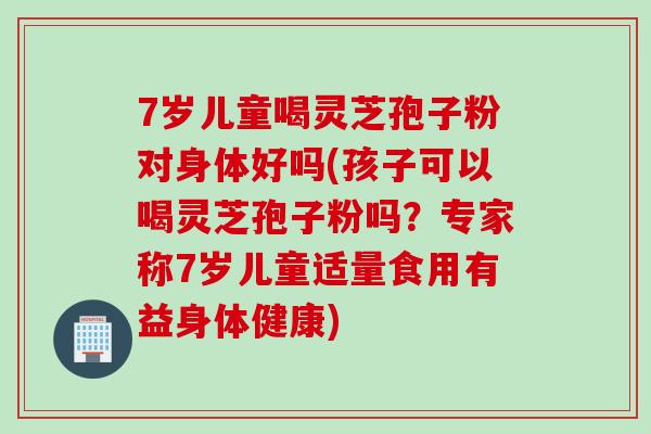 7岁儿童喝灵芝孢子粉对身体好吗(孩子可以喝灵芝孢子粉吗？专家称7岁儿童适量食用有益身体健康)