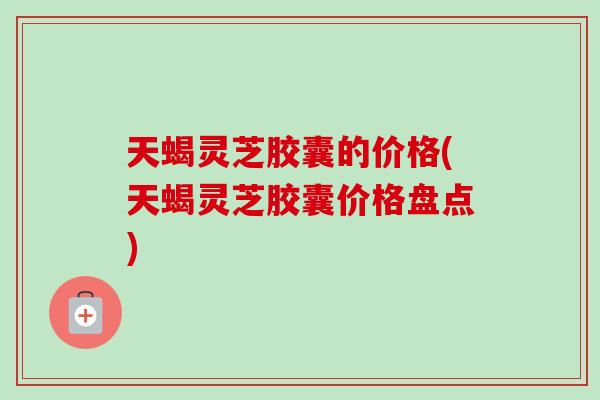 天蝎灵芝胶囊的价格(天蝎灵芝胶囊价格盘点)