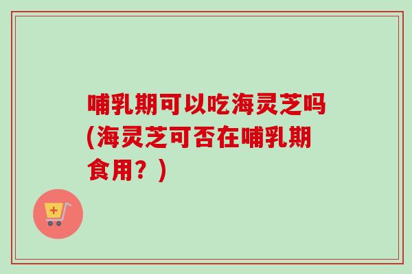 哺乳期可以吃海灵芝吗(海灵芝可否在哺乳期食用？)