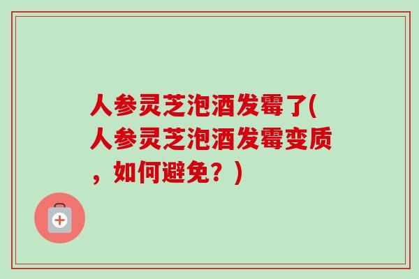 人参灵芝泡酒发霉了(人参灵芝泡酒发霉变质，如何避免？)