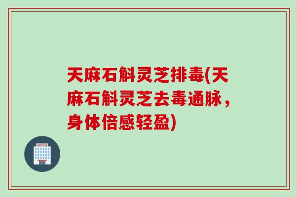 天麻石斛灵芝(天麻石斛灵芝去毒通脉，身体倍感轻盈)