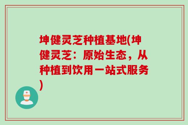 坤健灵芝种植基地(坤健灵芝：原始生态，从种植到饮用一站式服务)