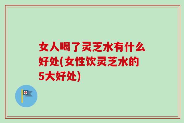女人喝了灵芝水有什么好处(女性饮灵芝水的5大好处)