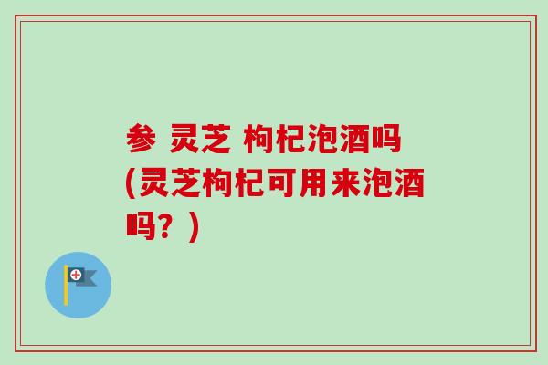 参 灵芝 枸杞泡酒吗(灵芝枸杞可用来泡酒吗？)