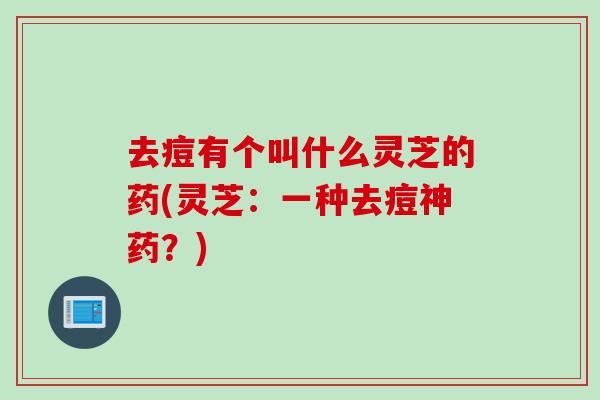 去痘有个叫什么灵芝的药(灵芝：一种去痘神药？)