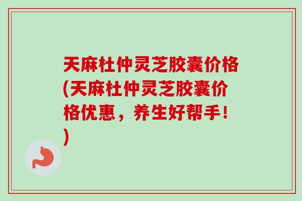 天麻杜仲灵芝胶囊价格(天麻杜仲灵芝胶囊价格优惠，养生好帮手！)
