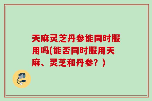 天麻灵芝丹参能同时服用吗(能否同时服用天麻、灵芝和丹参？)