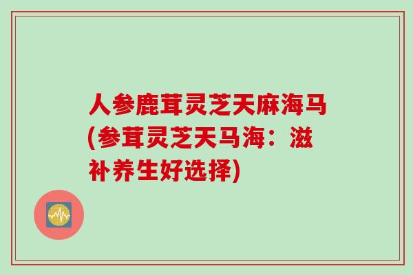 人参鹿茸灵芝天麻海马(参茸灵芝天马海：滋补养生好选择)
