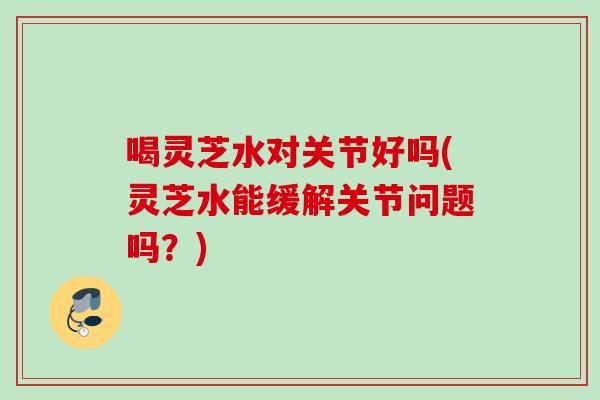 喝灵芝水对关节好吗(灵芝水能缓解关节问题吗？)