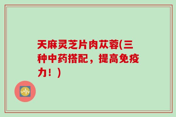 天麻灵芝片肉苁蓉(三种搭配，提高免疫力！)
