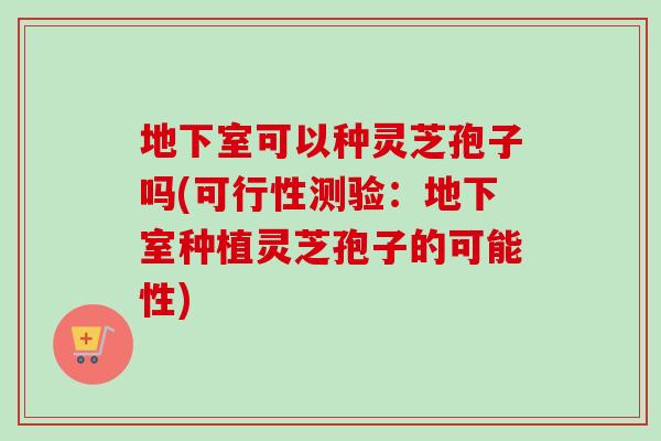 地下室可以种灵芝孢子吗(可行性测验：地下室种植灵芝孢子的可能性)