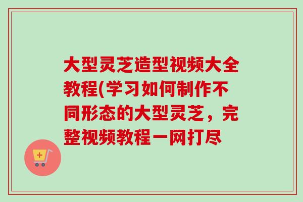 大型灵芝造型视频大全教程(学习如何制作不同形态的大型灵芝，完整视频教程一网打尽