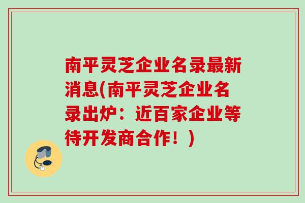 南平灵芝企业名录新消息(南平灵芝企业名录出炉：近百家企业等待开发商合作！)