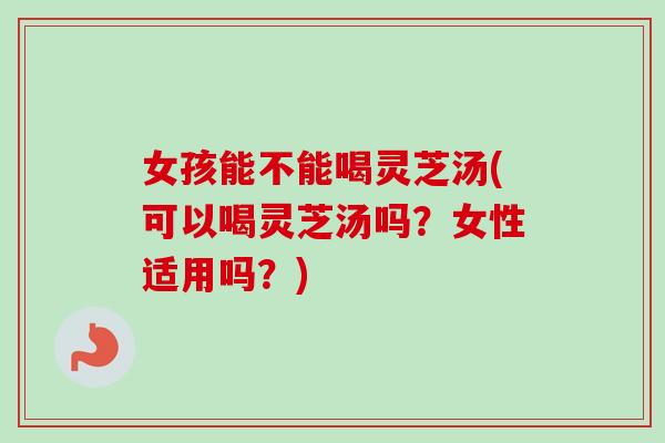 女孩能不能喝灵芝汤(可以喝灵芝汤吗？女性适用吗？)
