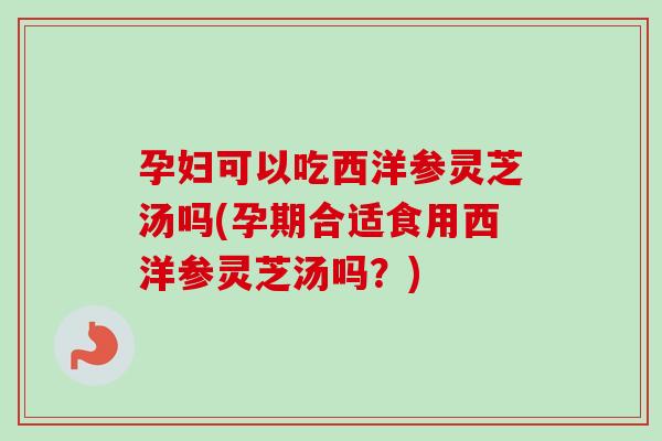 孕妇可以吃西洋参灵芝汤吗(孕期合适食用西洋参灵芝汤吗？)