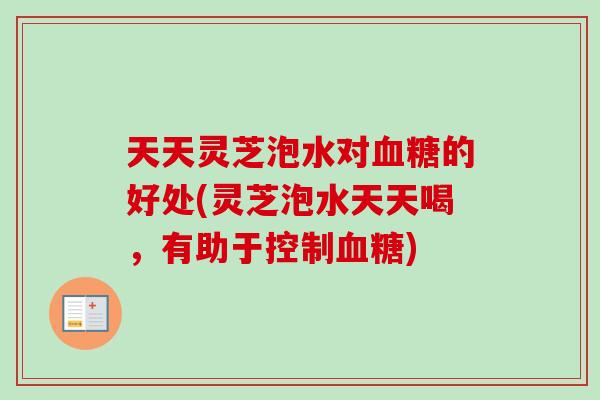 天天灵芝泡水对的好处(灵芝泡水天天喝，有助于控制)