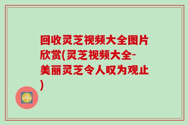 回收灵芝视频大全图片欣赏(灵芝视频大全-美丽灵芝令人叹为观止)