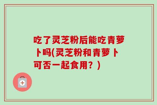 吃了灵芝粉后能吃青萝卜吗(灵芝粉和青萝卜可否一起食用？)