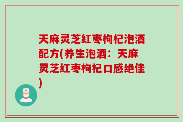 天麻灵芝红枣枸杞泡酒配方(养生泡酒：天麻灵芝红枣枸杞口感绝佳)