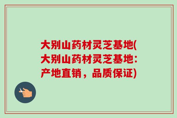 大别山药材灵芝基地(大别山药材灵芝基地：产地直销，品质保证)