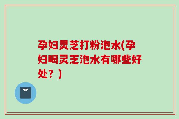 孕妇灵芝打粉泡水(孕妇喝灵芝泡水有哪些好处？)