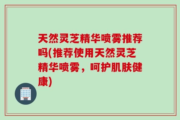 天然灵芝精华喷雾推荐吗(推荐使用天然灵芝精华喷雾，呵护健康)