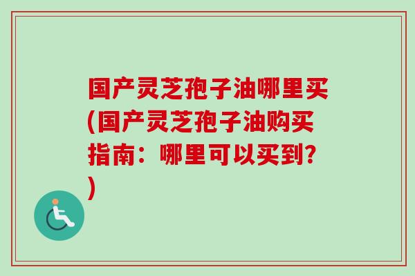 国产灵芝孢子油哪里买(国产灵芝孢子油购买指南：哪里可以买到？)