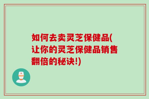 如何去卖灵芝保健品(让你的灵芝保健品销售翻倍的秘诀!)
