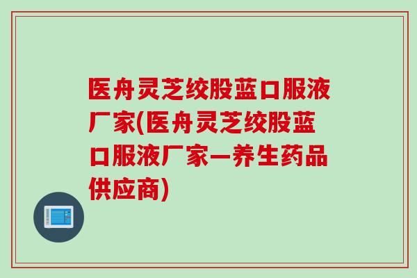 医舟灵芝绞股蓝口服液厂家(医舟灵芝绞股蓝口服液厂家—养生药品供应商)