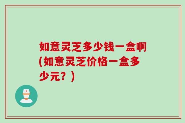 如意灵芝多少钱一盒啊(如意灵芝价格一盒多少元？)