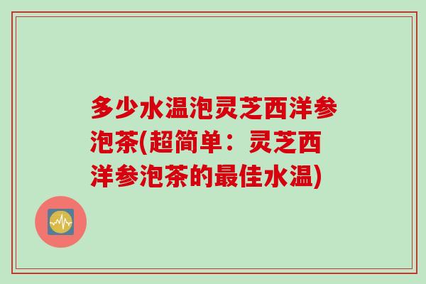 多少水温泡灵芝西洋参泡茶(超简单：灵芝西洋参泡茶的佳水温)