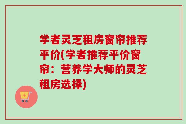 学者灵芝租房窗帘推荐平价(学者推荐平价窗帘：营养学大师的灵芝租房选择)