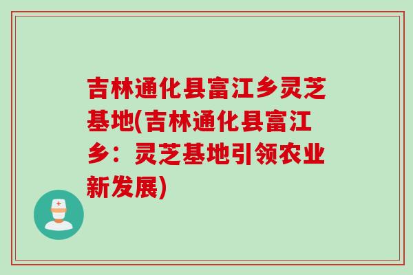 吉林通化县富江乡灵芝基地(吉林通化县富江乡：灵芝基地引领农业新发展)