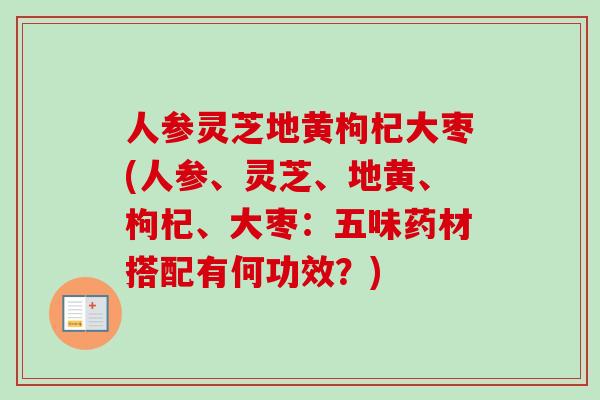 人参灵芝地黄枸杞大枣(人参、灵芝、地黄、枸杞、大枣：五味药材搭配有何功效？)