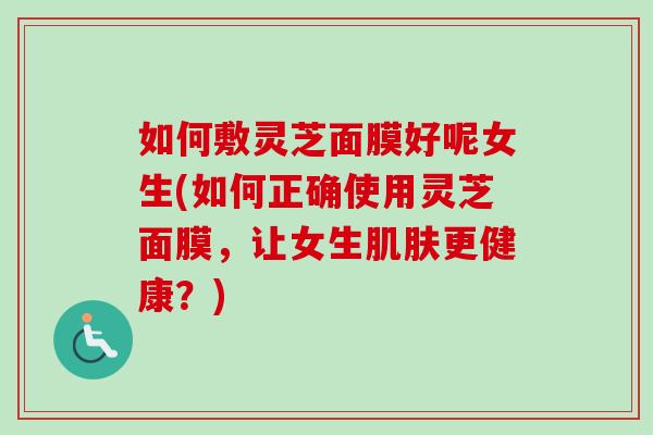 如何敷灵芝面膜好呢女生(如何正确使用灵芝面膜，让女生更健康？)