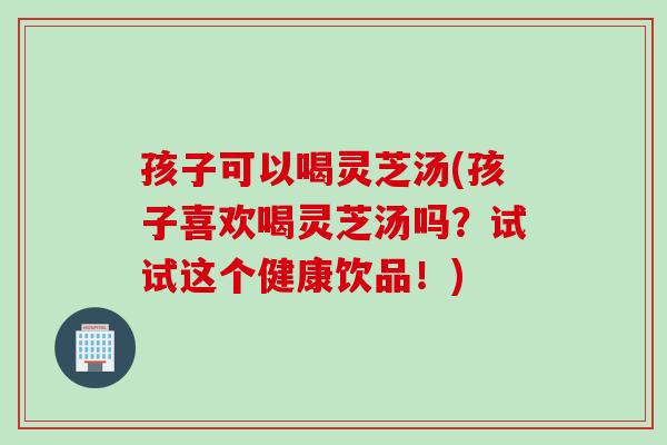 孩子可以喝灵芝汤(孩子喜欢喝灵芝汤吗？试试这个健康饮品！)
