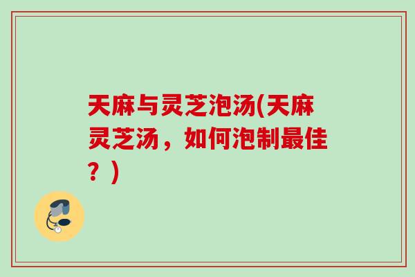 天麻与灵芝泡汤(天麻灵芝汤，如何泡制佳？)