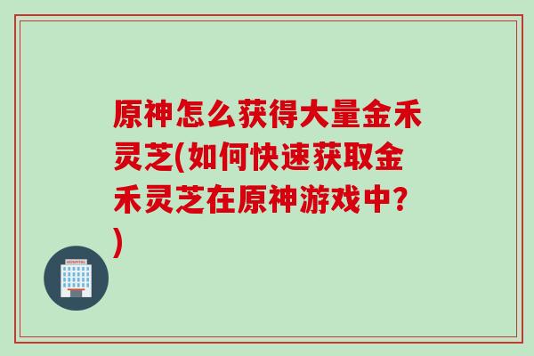 原神怎么获得大量金禾灵芝(如何快速获取金禾灵芝在原神游戏中？)