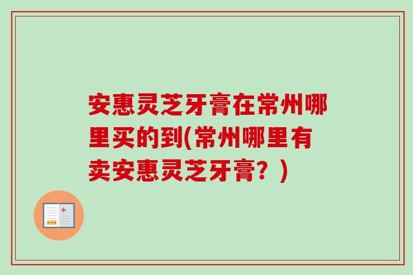 安惠灵芝牙膏在常州哪里买的到(常州哪里有卖安惠灵芝牙膏？)