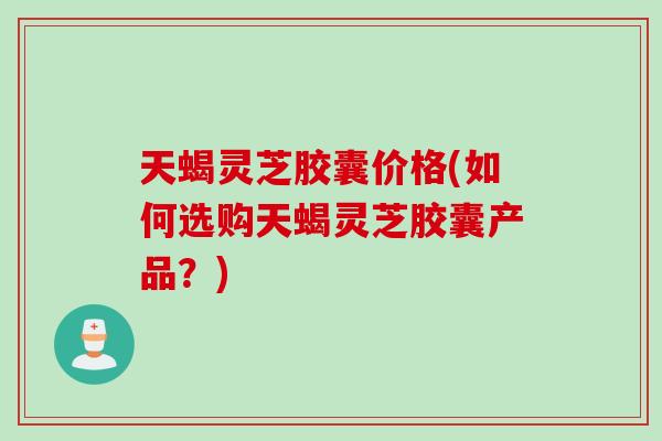 天蝎灵芝胶囊价格(如何选购天蝎灵芝胶囊产品？)