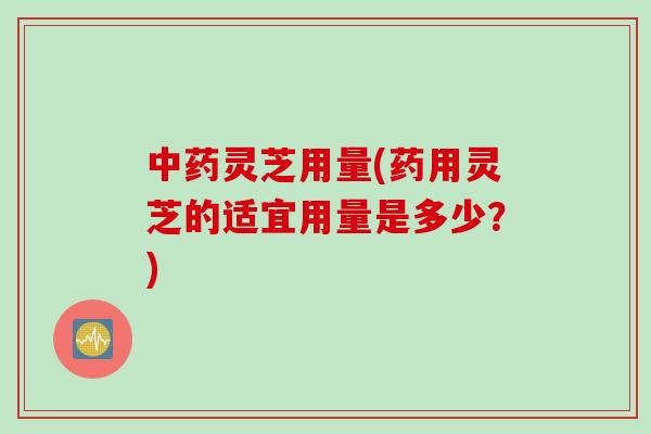 灵芝用量(药用灵芝的适宜用量是多少？)