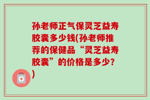 孙老师正气保灵芝益寿胶囊多少钱(孙老师推荐的保健品“灵芝益寿胶囊”的价格是多少？)