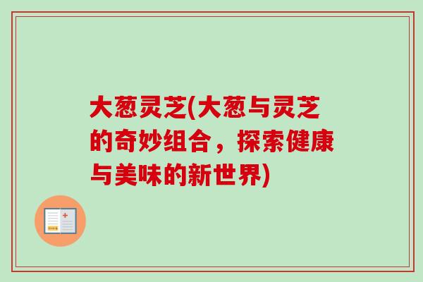 大葱灵芝(大葱与灵芝的奇妙组合，探索健康与美味的新世界)