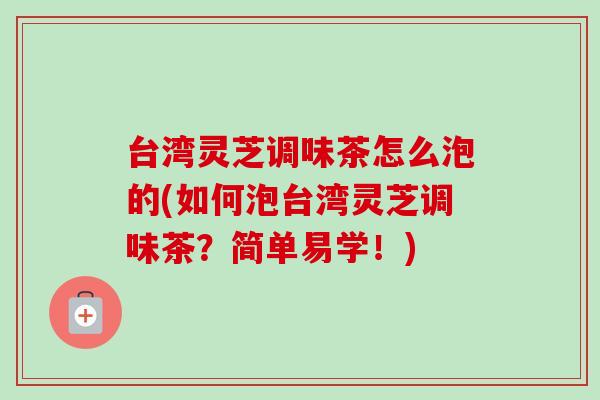 台湾灵芝调味茶怎么泡的(如何泡台湾灵芝调味茶？简单易学！)