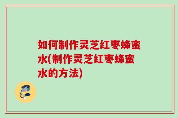 如何制作灵芝红枣蜂蜜水(制作灵芝红枣蜂蜜水的方法)