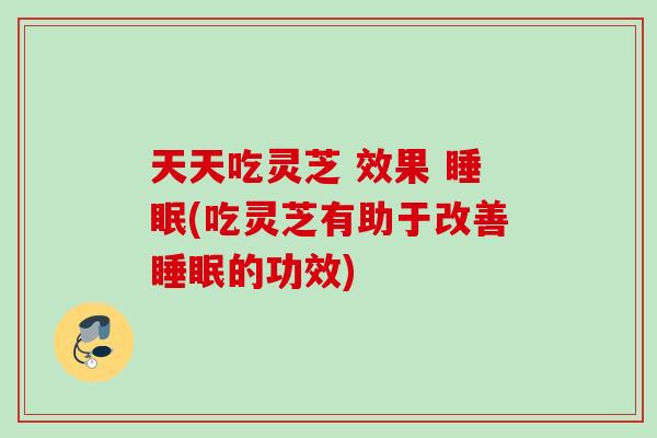 天天吃灵芝 效果 (吃灵芝有助于改善的功效)