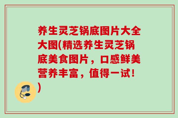 养生灵芝锅底图片大全大图(精选养生灵芝锅底美食图片，口感鲜美营养丰富，值得一试！)