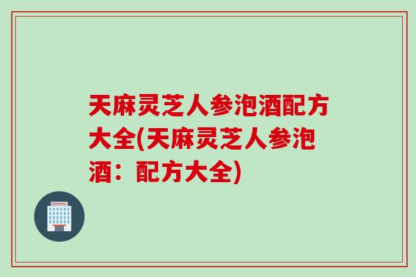 天麻灵芝人参泡酒配方大全(天麻灵芝人参泡酒：配方大全)