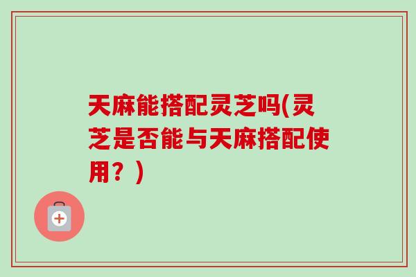 天麻能搭配灵芝吗(灵芝是否能与天麻搭配使用？)