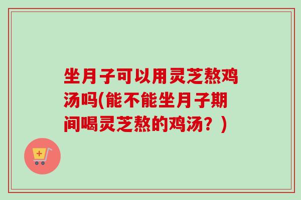 坐月子可以用灵芝熬鸡汤吗(能不能坐月子期间喝灵芝熬的鸡汤？)